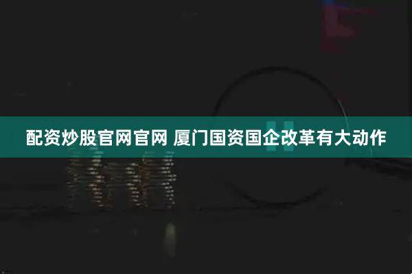 配资炒股官网官网 厦门国资国企改革有大动作