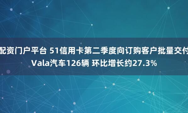 配资门户平台 51信用卡第二季度向订购客户批量交付Vala汽车126辆 环比增长约27.3%