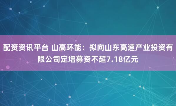配资资讯平台 山高环能：拟向山东高速产业投资有限公司定增募资不超7.18亿元