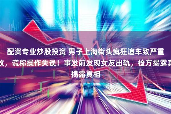 配资专业炒股投资 男子上海街头疯狂追车致严重事故，谎称操作失误！事发前发现女友出轨，检方揭露真相