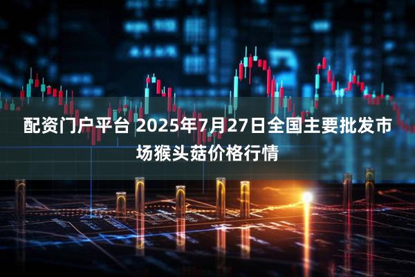 配资门户平台 2025年7月27日全国主要批发市场猴头菇价格行情