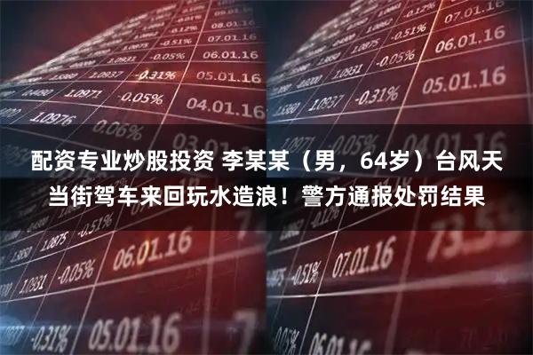 配资专业炒股投资 李某某（男，64岁）台风天当街驾车来回玩水造浪！警方通报处罚结果
