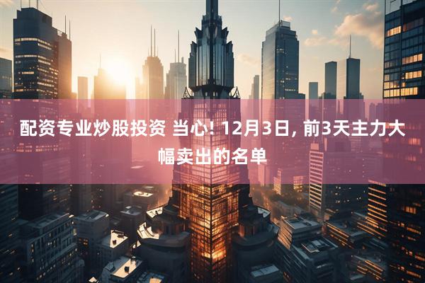 配资专业炒股投资 当心! 12月3日, 前3天主力大幅卖出的名单