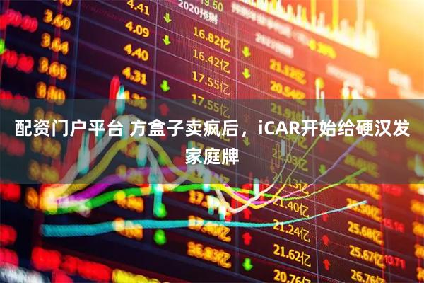 配资门户平台 方盒子卖疯后，iCAR开始给硬汉发家庭牌