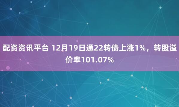 配资资讯平台 12月19日通22转债上涨1%，转股溢价率101.07%
