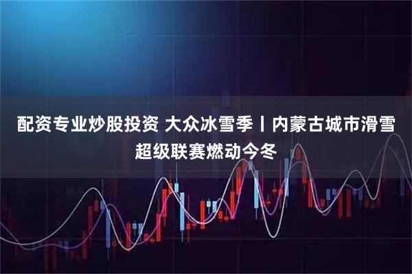配资专业炒股投资 大众冰雪季丨内蒙古城市滑雪超级联赛燃动今冬