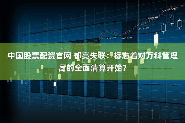 中国股票配资官网 郁亮失联：标志着对万科管理层的全面清算开始？