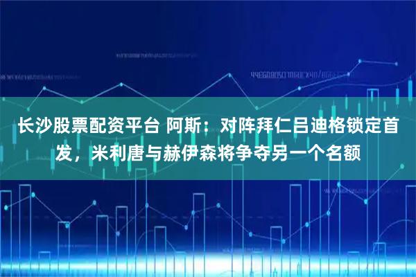 长沙股票配资平台 阿斯：对阵拜仁吕迪格锁定首发，米利唐与赫伊森将争夺另一个名额