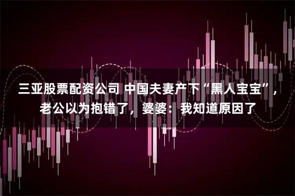 三亚股票配资公司 中国夫妻产下“黑人宝宝”，老公以为抱错了，婆婆：我知道原因了