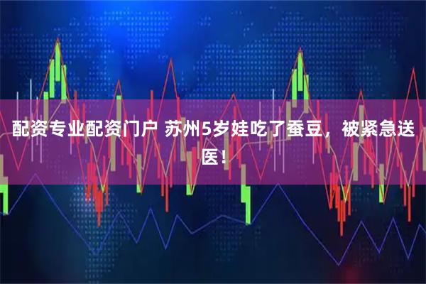 配资专业配资门户 苏州5岁娃吃了蚕豆，被紧急送医！