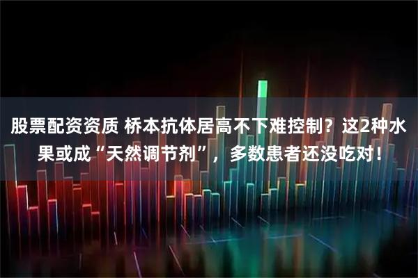 股票配资资质 桥本抗体居高不下难控制？这2种水果或成“天然调节剂”，多数患者还没吃对！