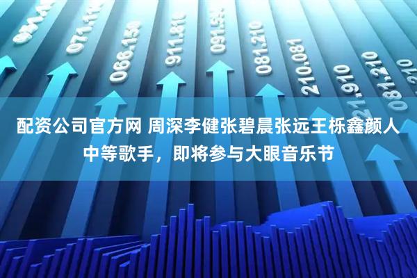 配资公司官方网 周深李健张碧晨张远王栎鑫颜人中等歌手，即将参与大眼音乐节