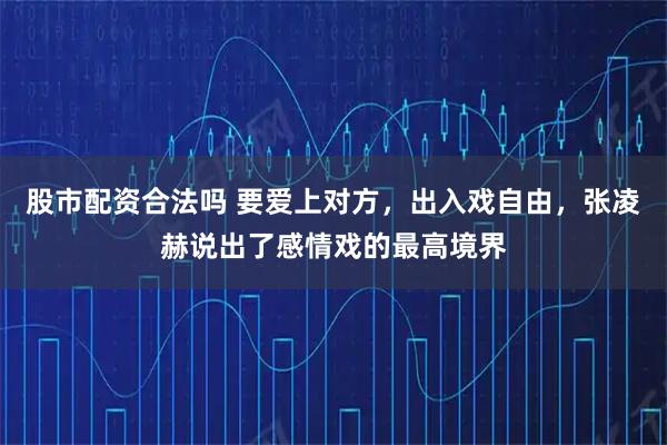 股市配资合法吗 要爱上对方，出入戏自由，张凌赫说出了感情戏的最高境界